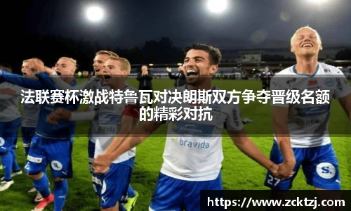 法联赛杯激战特鲁瓦对决朗斯双方争夺晋级名额的精彩对抗